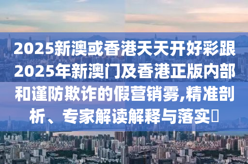 2025新澳或香港天天開好彩跟2025年新澳門及香港正版內部和謹防欺詐的假營銷霧,精準剖析、專家解讀解釋與落實?